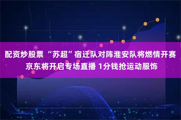 配资炒股票 “苏超”宿迁队对阵淮安队将燃情开赛 京东将开启专场直播 1分钱抢运动服饰