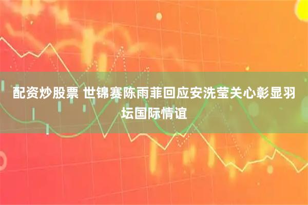 配资炒股票 世锦赛陈雨菲回应安洗莹关心彰显羽坛国际情谊