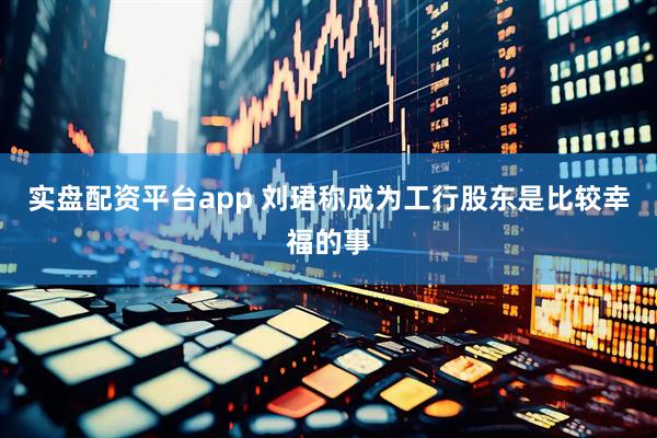 实盘配资平台app 刘珺称成为工行股东是比较幸福的事