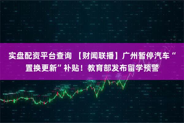 实盘配资平台查询 【财闻联播】广州暂停汽车“置换更新”补贴!教育部发布留学预警