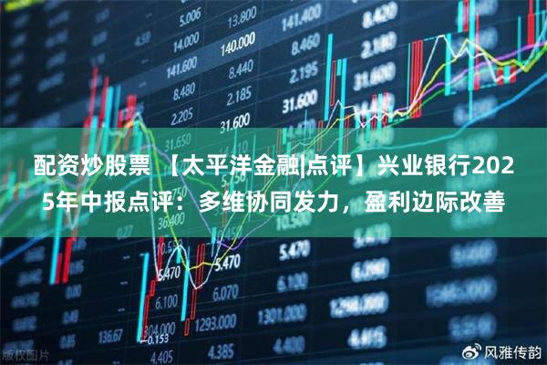 配资炒股票 【太平洋金融|点评】兴业银行2025年中报点评：多维协同发力，盈利边际改善
