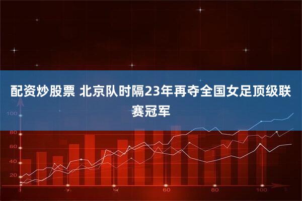 配资炒股票 北京队时隔23年再夺全国女足顶级联赛冠军