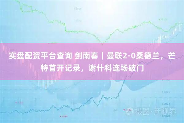 实盘配资平台查询 剑南春｜曼联2-0桑德兰，芒特首开记录，谢什科连场破门