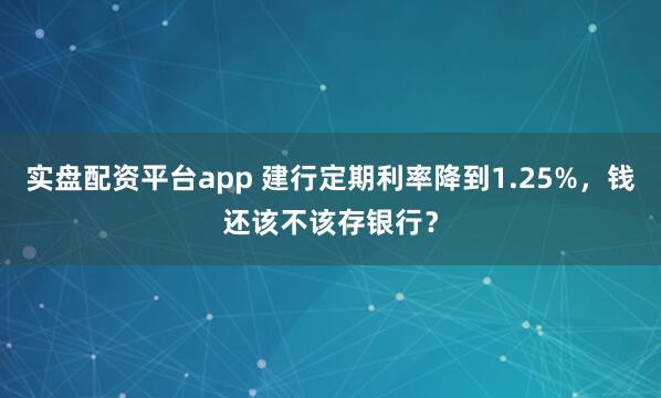 实盘配资平台app 建行定期利率降到1.25%，钱还该不该存银行？