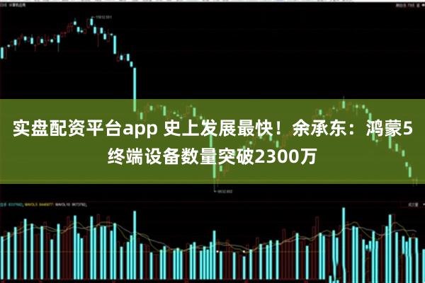 实盘配资平台app 史上发展最快！余承东：鸿蒙5终端设备数量突破2300万