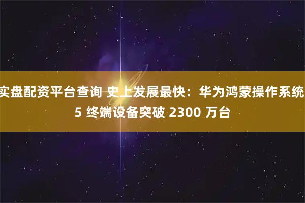 实盘配资平台查询 史上发展最快:华为鸿蒙操作系统 5 终端设备突破 2300 万台