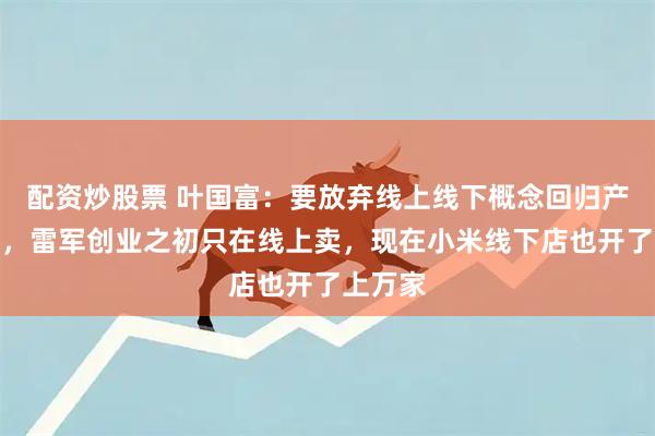 配资炒股票 叶国富：要放弃线上线下概念回归产品本质，雷军创业之初只在线上卖，现在小米线下店也开了上万家