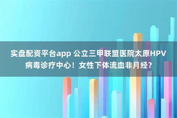 实盘配资平台app 公立三甲联盟医院太原HPV病毒诊疗中心！女性下体流血非月经？