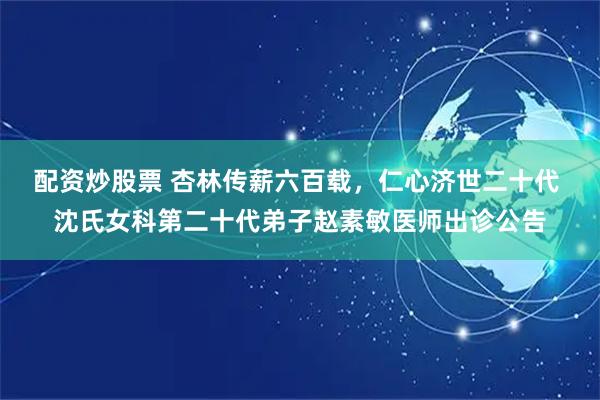 配资炒股票 杏林传薪六百载，仁心济世二十代 沈氏女科第二十代弟子赵素敏医师出诊公告