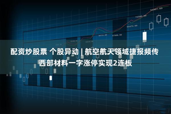配资炒股票 个股异动 | 航空航天领域捷报频传 西部材料一字涨停实现2连板