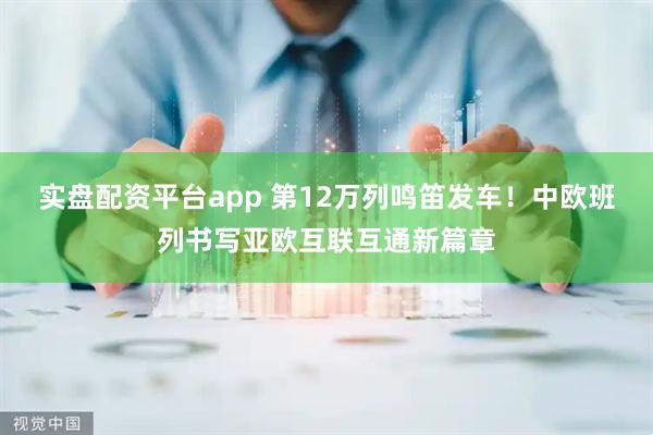 实盘配资平台app 第12万列鸣笛发车！中欧班列书写亚欧互联互通新篇章