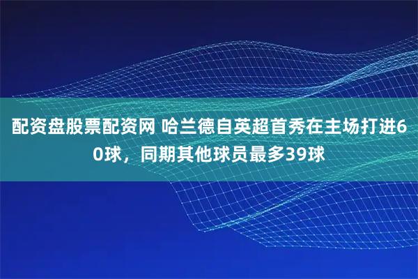 配资盘股票配资网 哈兰德自英超首秀在主场打进60球，同期其他球员最多39球