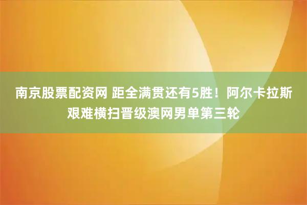 南京股票配资网 距全满贯还有5胜！阿尔卡拉斯艰难横扫晋级澳网男单第三轮