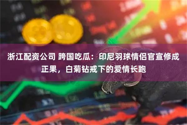 浙江配资公司 跨国吃瓜：印尼羽球情侣官宣修成正果，白菊钻戒下的爱情长跑