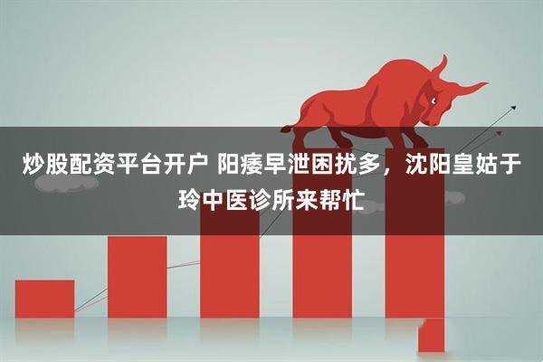 炒股配资平台开户 阳痿早泄困扰多，沈阳皇姑于玲中医诊所来帮忙