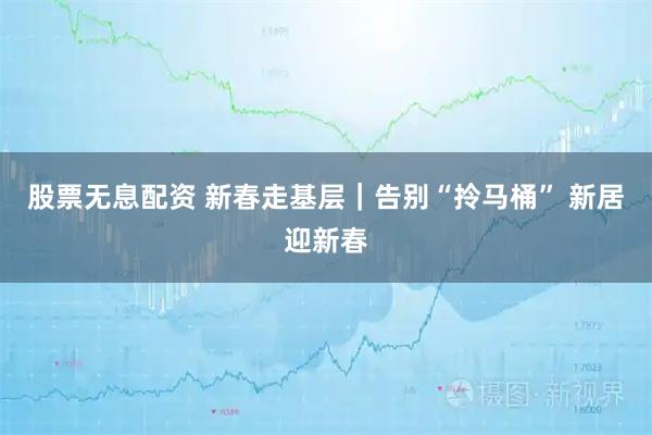 股票无息配资 新春走基层｜告别“拎马桶” 新居迎新春