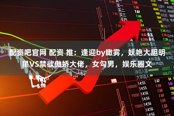 配资吧官网 配资 推：逢迎by瞰雾，妖艳大胆明星VS禁欲傲娇大佬，女勾男，娱乐圈文