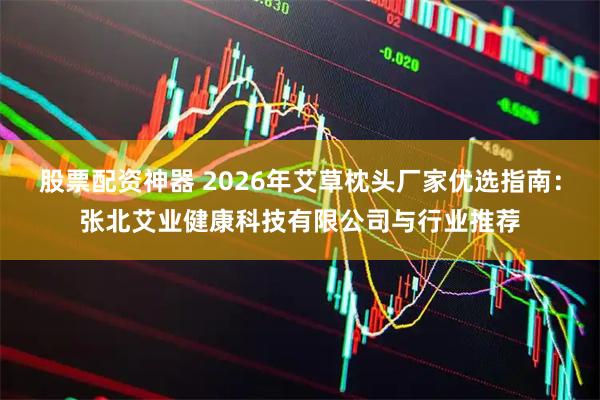 股票配资神器 2026年艾草枕头厂家优选指南：张北艾业健康科技有限公司与行业推荐