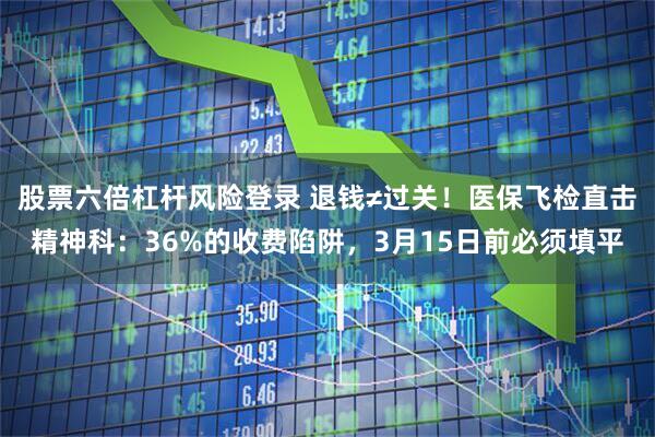 股票六倍杠杆风险登录 退钱≠过关！医保飞检直击精神科：36%的收费陷阱，3月15日前必须填平