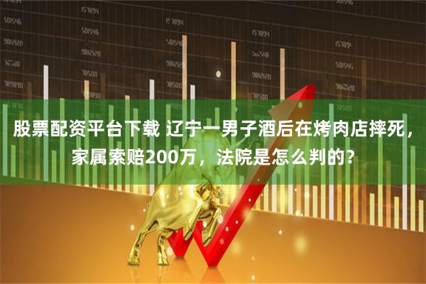 股票配资平台下载 辽宁一男子酒后在烤肉店摔死，家属索赔200万，法院是怎么判的？