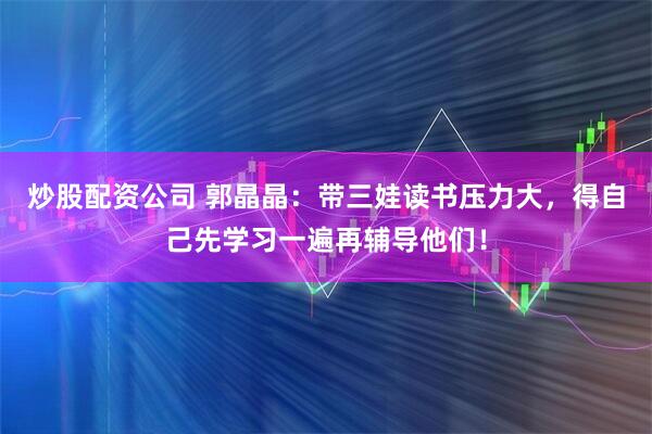 炒股配资公司 郭晶晶：带三娃读书压力大，得自己先学习一遍再辅导他们！