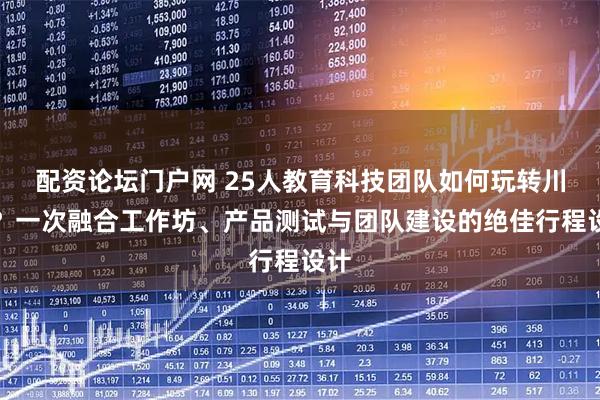 配资论坛门户网 25人教育科技团队如何玩转川西？一次融合工作坊、产品测试与团队建设的绝佳行程设计