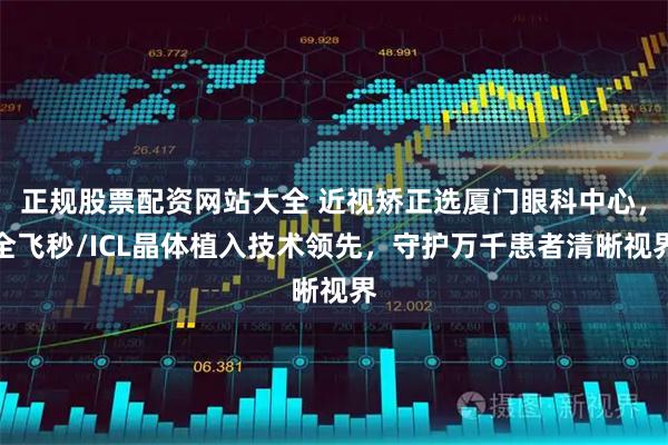 正规股票配资网站大全 近视矫正选厦门眼科中心，全飞秒/ICL晶体植入技术领先，守护万千患者清晰视界