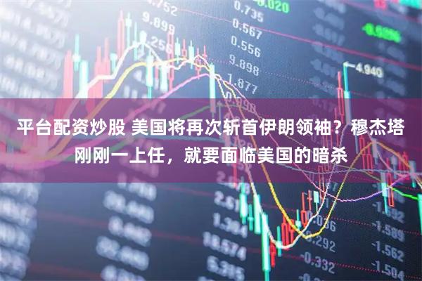 平台配资炒股 美国将再次斩首伊朗领袖？穆杰塔刚刚一上任，就要面临美国的暗杀