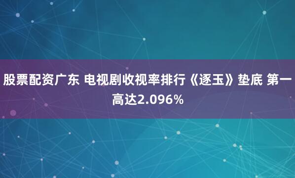 股票配资广东 电视剧收视率排行《逐玉》垫底 第一高达2.096%