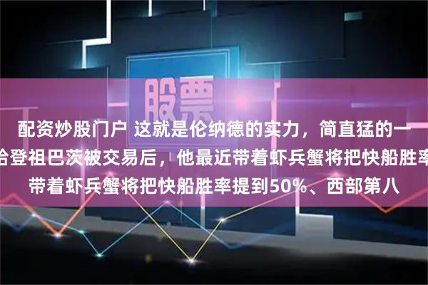 配资炒股门户 这就是伦纳德的实力，简直猛的一批，当保罗被裁掉、哈登祖巴茨被交易后，他最近带着虾兵蟹将把快船胜率提到50%、西部第八
