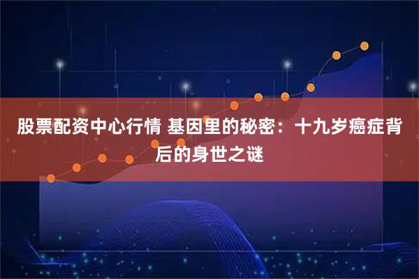 股票配资中心行情 基因里的秘密:十九岁癌症背后的身世之谜