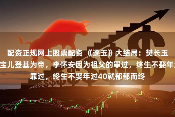 配资正规网上股票配资 《逐玉》大结局：樊长玉谢征携女归隐，宝儿登基为帝，李怀安因为祖父的罪过，终生不娶年过40就郁郁而终