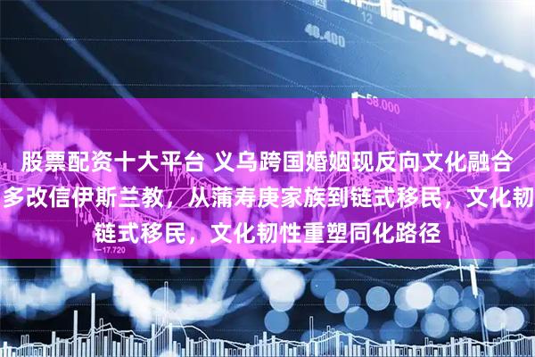 股票配资十大平台 义乌跨国婚姻现反向文化融合，中国妻子婚后多改信伊斯兰教，从蒲寿庚家族到链式移民，文化韧性重塑同化路径