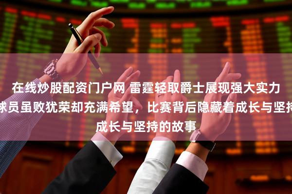 在线炒股配资门户网 雷霆轻取爵士展现强大实力，年轻球员虽败犹荣却充满希望，比赛背后隐藏着成长与坚持的故事