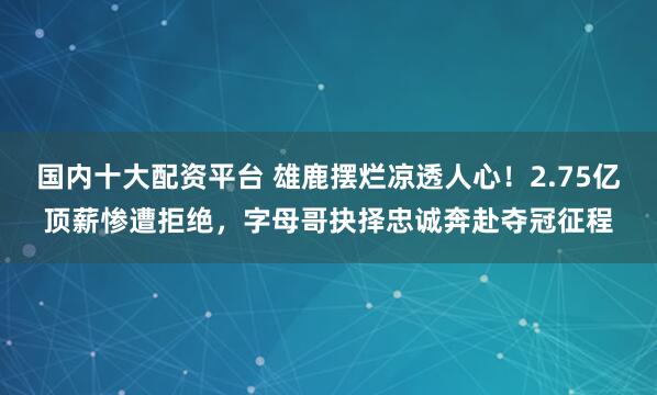 国内十大配资平台 雄鹿摆烂凉透人心！2.75亿顶薪惨遭拒绝，字母哥抉择忠诚奔赴夺冠征程