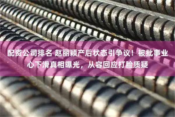 配资公司排名 赵丽颖产后状态引争议！被批事业心下滑真相曝光，从容回应打脸质疑
