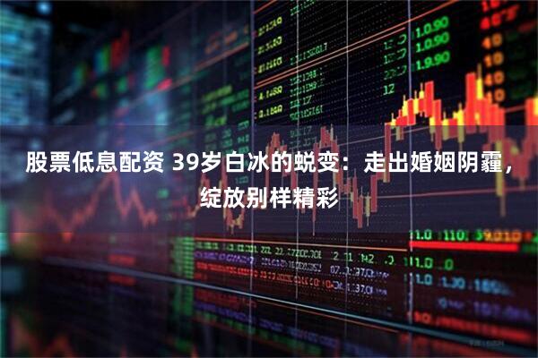 股票低息配资 39岁白冰的蜕变：走出婚姻阴霾，绽放别样精彩
