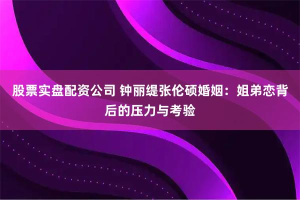股票实盘配资公司 钟丽缇张伦硕婚姻：姐弟恋背后的压力与考验
