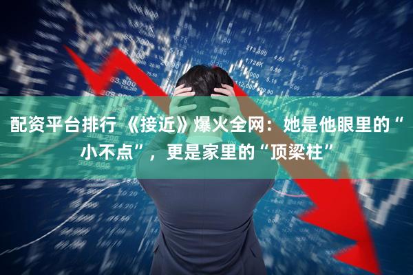 配资平台排行 《接近》爆火全网：她是他眼里的“小不点”，更是家里的“顶梁柱”
