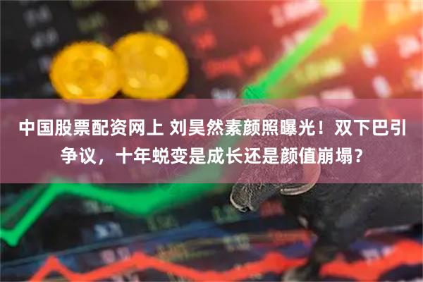 中国股票配资网上 刘昊然素颜照曝光！双下巴引争议，十年蜕变是成长还是颜值崩塌？