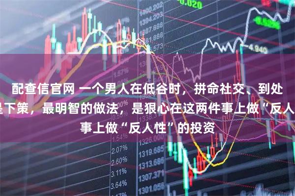 配查信官网 一个男人在低谷时，拼命社交、到处找机会都是下策，最明智的做法，是狠心在这两件事上做“反人性”的投资
