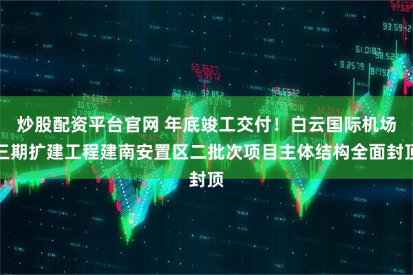 炒股配资平台官网 年底竣工交付！白云国际机场三期扩建工程建南安置区二批次项目主体结构全面封顶