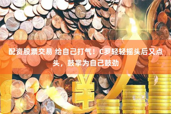 配资股票交易 给自己打气！C罗轻轻摇头后又点头，鼓掌为自己鼓劲