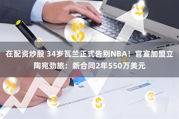 在配资炒股 34岁瓦兰正式告别NBA！官宣加盟立陶宛劲旅：新合同2年550万美元