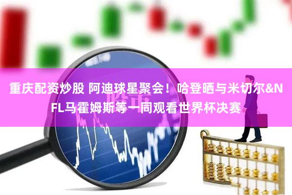 重庆配资炒股 阿迪球星聚会!哈登晒与米切尔&NFL马霍姆斯等一同观看世界杯决赛