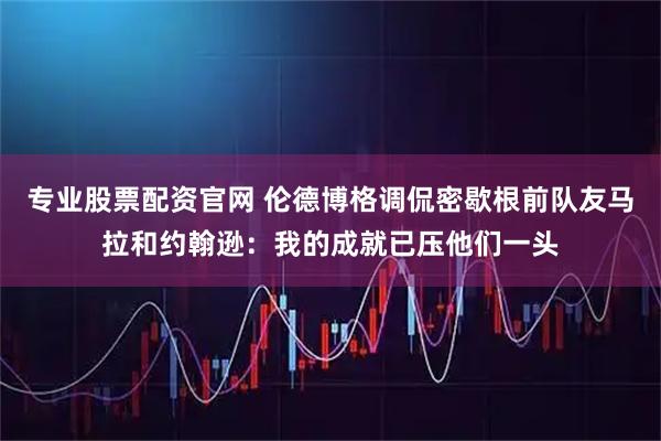 专业股票配资官网 伦德博格调侃密歇根前队友马拉和约翰逊：我的成就已压他们一头