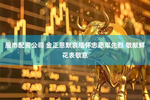 股市配资公司 金正恩默哀缅怀志愿军先烈 敬献鲜花表敬意