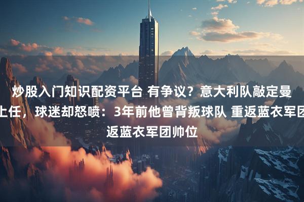 炒股入门知识配资平台 有争议？意大利队敲定曼奇尼上任，球迷却怒喷：3年前他曾背叛球队 重返蓝衣军团帅位