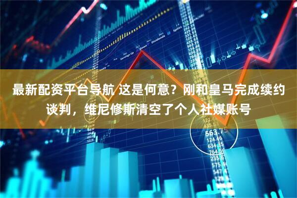 最新配资平台导航 这是何意？刚和皇马完成续约谈判，维尼修斯清空了个人社媒账号