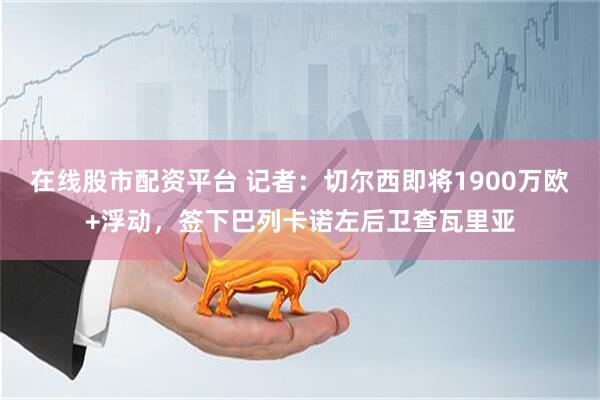 在线股市配资平台 记者：切尔西即将1900万欧+浮动，签下巴列卡诺左后卫查瓦里亚